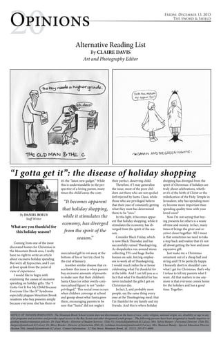 2Op0inions 
Opinions 
Alternative Reading List 
By CLAIRE DAVIS 
Art and Photography Editor 
Friday, December 13, 2013 
The Sword & Shield 
“I gotta get it”: the disease of holiday shopping 
By DANIEL BOLUS 
Staff Writer 
What are you thankful for 
this holiday season? 
Coming from one of the most 
decorated homes for Christmas in 
the Mountain Brook area, I really 
have no right to write an article 
about excessive holiday spending. 
But we’re all hypocrites, and I can 
at least speak from the point of 
view of experience. 
I would like to begin with 
examining the causes of excessive 
spending on holiday gifts. The “I 
Gotta Get It For My Child Because 
Everyone Else Has It” Syndrome 
especially plagues Mountain Brook 
residents who buy presents simply 
because everyone else has them or 
it’s the “latest new gadget.” While 
this is understandable in the per-spective 
of a loving parent, many 
times the child leaves the com-mercialized 
“It becomes apparent 
that holiday shopping, 
while it stimulates the 
economy, has diverged 
from the spirit of the 
season.” 
gift to rot away at the 
bottom of his or her toy chest by 
the end of January. 
Another similar disease that ex-acerbates 
this issue is when parents 
buy excessive amounts of presents 
to make sure that their children’s 
Santa Claus (or other overly-com-mercialized 
figure) is not “under-privileged.” 
This social issue occurs 
when children converge at school 
and gossip about what Santa gives 
them, encouraging parents to be 
sure that “Santa” did not neglect 
their perfect, deserving child. 
Therefore, if I may generalize 
the issue, most of the poor chil-dren 
out there who are not spoiled 
feel rejected by Santa Claus, while 
those who are privileged believe 
that their year of constantly getting 
what they want has determined 
them to be “nice.” 
In this light, it becomes appar-ent 
that holiday shopping, while it 
stimulates the economy, has di-verged 
from the spirit of the sea-son. 
Consider Black Friday, which 
is now Black Thursday and has 
successfully ruined Thanksgiving. 
As shopaholics run around stores 
collecting TVs and huge Barbie 
houses on-sale, forcing employ-ees 
to work all of Thanksgiving, 
I would much rather be at home 
celebrating what I’m thankful for 
at the table. And I can tell you as a 
fact that what I’m thankful for has 
never included the gifts I get on 
Christmas day. 
In fact, I, and probably most 
people, say the same thing every 
year at the Thanksgiving meal: that 
I’m thankful for my family and my 
friends. And this is where holiday 
shopping has diverged from the 
spirit of Christmas: if holidays are 
truly about celebrations, wheth-er 
it’s of the birth of Christ or the 
rededication of the Holy Temple in 
Jerusalem, why has spending mon-ey 
become more important than 
spending quality time with your 
loved ones? 
Now I’m not saying that buy-ing 
presents for others is a waste 
of time and money; in fact, many 
times it brings the giver and re-ceiver 
closer together. All I mean 
is that sometimes we need to take 
a step back and realize that it’s not 
all about getting the best and most 
expensive gift. 
Just make me a Christmas 
ornament out of a cheap ball and 
string and I’ll be perfectly happy. 
I honestly don’t or shouldn’t care 
what I get for Christmas; that’s why 
I refuse to tell my parents what I 
want. All that matters to me any-more 
is that everyone comes home 
for the holidays and has a good 
time. Together. 
NOTICE OF NONDISCRIMINATION: The Mountain Brook School system does not discriminate on the basis of race, color, religion, national origin, sex, disability or age in any 
of its programs and activities and provides equal access to the Boy Scouts and other designated youth groups. The following persons have been designated to handle inquiries re-garding 
nondiscrimination policies: Dr. Dale Wisely—Director of Student Services (Title VI), (wiselyd@mtnbrook.k12.al.us); Mrs. Sylvia Harper—Personnel Director (Title IX), 
(harpers@mtnbrook.k12.al.us); Dr. Missy Brooks—Director of Instruction (Title II), (wildman-brooksm@mtnbrook.k12.al.us); Mrs. Shannon Mundy—Special Education Director 
(Section 504), (mundyl@mtnbrook.k12.al.us). Contact Information: 32 Vine Street, Mountain Brook, AL 35213, 205-871-4608. 
