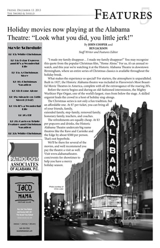 Featur5es 
Holiday movies now playing at the Alabama 
Theatre: “Look what you did, you little jerk!” 
By JOHN COOPER and 
Movie Schedule 
BEN JACKSON 
Staff Writer and Features Editor 
12/13: White Christmas 
“I made my family disappear… I made my family disappear!” You may recognize 
this quote from the popular Christmas film, “Home Alone.” For us, it’s an annual re-watch, 
and this year we’re watching it at the Historic Alabama Theatre in downtown 
Birmingham, where an entire series of Christmas classics is available throughout the 
holiday break. 
What makes the experience so special? For starters, the atmosphere is unparalleled. 
Built in 1927, the Historic Alabama theatre was included in Flavorwire’s Most Beauti-ful 
Movie Theatres in America, complete with all the extravagance of the roaring 20’s. 
Before the movie begins and during an old-fashioned intermission, the Mighty 
Wurlitzer Pipe Organ, one of the world’s largest, rises from below the stage. A skilled 
organist leads the crowd in a host of holiday sing-alongs. 
The Christmas series is not only a fun tradition, but 
an affordable one. At $7 per ticket, you can bring all 
of your friends, family, 
extended family, step-family, removed family, 
honorary family, teachers, and coaches. 
The refreshments are equally cheap. At $3 
per popcorn and drinks, the Historic 
Alabama Theatre undercuts big name 
theatres like the Rave and Carmike and 
the Edge by about $300 per person. 
That’s not hyperbole. 
We’ll be there for several of the 
movies, and we’d recommend you 
pay the theatre a visit as well. 
Visit www.alabamatheatre. 
com/events for showtimes to 
help you have a merry 
holiday season. 
12/14: Polar Express 
and It’s a Wonderful 
Life 
12/15: A Christmas 
Story 
12/16: Christmas 
Vacation 
12/17: Home Alone 
12/18: Miracle on 34th 
Street (1947) 
12/19: It’s a Wonderful 
Life 
12/20: Elf 
12/21: Cartoon Triple 
Feature and Christmas 
Vacation 
12/22: White Christmas 
Photo courtesy of 
Chris Luker 
Friday, December 13, 2013 
The Sword & Shield 
 
