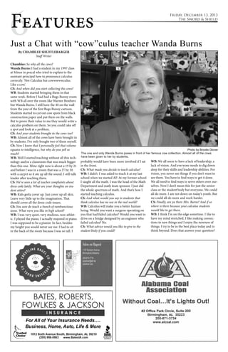 6Features 
Friday, December 13, 2013 
The Sword & Shield 
Just a Chat with “cow”culus teacher Wanda Burns 
By CHAMBLEE SHUFFLEBARGER 
Staff Writer 
Chamblee: So why all the cows? 
Wanda Burns: I had a student in my 1997 class 
at Minor in precal who tried to explain to the 
assistant principal how to pronounce calculus 
correctly. ‘Not Calculus but cowwwwwculus. 
Like a cow.’ 
CS: And when did you start collecting the cows? 
WB: Students started bringing them in that 
same week. Before I had had a Bugs Bunny room 
with WB all over the room like Warner Brothers 
but Wanda Burns. I still have the 40 on the wall 
from the year of the first Bugs Bunny cartoon. 
Students started to cut out cow spots from black 
construction paper and put them on the walls. 
But to prove their value to me they would write a 
calculus problem on them. So you could take off 
a spot and look at a problem. 
CS: And your students brought in the cows too? 
WB: Almost all of the cows have been brought in 
by students. I’ve only bought two of them myself. 
CS: Now I know that I personally feel that volume 
equates to intelligence, but why do you yell so 
much? 
WB: Well I started teaching without all this tech-nology 
and in a classroom that was much bigger 
than this one. Mine right now is about a 19 by 21 
and before I was in a room that was a 27 by 30 
with a carpet so it ate up all the sound. I still talk 
louder after teaching there. 
CS: We’ve seen a lot of teacher complaints about 
dress code lately. What are your thoughts on stu-dent 
attire? 
WB: Kids gotta cover up. Just cover up all skin. 
Leave very little up to the imagination. That 
should cover all the dress code issues. 
CS: You sure do teach a bunch of rambunctious 
teens. What were you like in high school? 
WB: I was very quiet, very studious, non-athlet-ic. 
I played the piano, I actually majored in piano. 
I was supposed to be a pianist. In fact, besides 
my height you would never see me. I had to sit 
in the back of the room because I was so tall. I 
The one and only Wanda Burns poses in front of her famous cow collection. Almost all of the cows 
have been given to her by students. 
probably would have been more involved if I sat 
in the front. 
CS: What made you decide to teach calculus? 
WB: I didn’t. I was asked to teach it at my last 
school when we started AP. At my former school 
I taught all the math. I was the head of the Math 
Department and math team sponsor. I just did 
the whole spectrum of math. And that’s how I 
started teaching calculus. 
CS: And what would you say to students that 
think calculus has no use in the real world? 
WB: Calculus will make you a better human 
being. Would you want a surgeon operating on 
you that had failed calculus? Would you want to 
drive on a bridge designed by an engineer who 
failed calculus? No. 
CS: What advice would you like to give to the 
student body if you could? 
Photo by Brooks Glover 
WB: We all seem to have a lack of leadership, a 
lack of vision. And everyone needs to dig down 
deep for their skills and leadership abilities. For 
vision, you never see things if you don’t want to 
see them. You have to find ways to get it done. 
We all need to find ways to serve others over our-selves. 
Now I don’t mean this for just the senior 
class or the student body but everyone. We could 
all do more. I am not down on today’s youth. But 
we could all do more and work harder. 
CS: Finally, are ya there Mrs. Burns? And if so 
where is there because your calculus students 
would like to get there. 
WB: I think I’m on the edge sometime. I like to 
have my mind stretched. I like making connec-tions 
to new things and I enjoy the newness of 
things. I try to be in the best place today and to 
think beyond. Does that answer your question? 
 