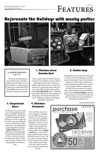 Feature7s 
Rejuvenate the Holidays with wacky parties 
By MADDIE SHEFFIELD 
Staff Writer 
Everyone has attended the 
age-old dirty Santa and tacky 
sweater party, but have you ever 
been invited to a cookie swap or 
a Christmas carol karaoke bash? 
This holiday season, mix it up 
with some unique party themes. 
1. Christmas Carol 
Karaoke Bash 
Grab a copy of your favorite Christmas 
carols and a microphone. You can choose 
what song to sing in front of all your 
friends. You don’t even have to know the 
words. Every guest takes turns with part-ners 
or by alone trying to stay on pitch. 
Senior Kit Goldschmidt said, “I would be 
so excited to belt out my own rendition of 
Dominique, the Italian Christmas Don-key.” 
Laughing, snacking, and singing, 
you’ll have a great time. 
2. Cookie Swap 
Bring a batch of your favorite cookies and 
an extra container to the party; cookies 
must be homemade. Then, line everyone’s 
cookies on a table. Take a cookie from 
each batch and carry them home in your 
extra container. When you get home, 
you have the same amount of cookies 
that you left with but now many different 
types. Senior Caroline Milligan explains, 
“Cookie Swaps are really fun because you 
get new recipes to try out and find out 
what types of cookies to try.” 
3. Gingerbread 
House 
At this party, you get to make 
your own gingerbread house. 
Use peppermints, sprinkles or 
coconut shavings for embel-lishments. 
Or just sit, talk and 
eat. Either way, you will surely 
enjoy creatively decorating 
your house, and eating some 
candy along the way. Senior 
Sophie Johnston said, “It’s 
really funny when the ginger-bread 
houses fall apart, and 
it’s fun to see how everyone 
decorates their house.” Warn-ing: 
This party will take a lot 
of preparation on the host’s 
part. 
4. Christmas 
Ornaments 
Ever wanted to create your 
own masterpiece to hang on 
the tree? Well now, you can! 
At this party, you can glitter, 
glue, and stylize all kinds of 
ornaments. Create your own 
reindeer out of construction 
paper, even spray glue into 
a plastic ball, and cover the 
inside in glitter. Senior Maggie 
Selesky said, “I can’t wait to 
hang my glittered pine cone on 
the tree for years to come.” The 
host will set up many stations 
of crafts for everyone to choose 
from. Talking and crafting, 
you’ll have a great time and 
love your special ornament on 
the tree. 
Friday, December 13, 2013 
The Sword & Shield 
Photos by Maddie Sheffield 
 