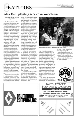 8Features 
Friday, December 13, 2013 
Alex Ball: planting service in Woodlawn 
By MADELINE MITCHELL 
Staff Writer 
It’s a hot day in July, and a 
team from Church of the High-lands 
is painting classrooms at 
Woodlawn High School. Among 
the one thousand volunteers is 
Mountain Brook High School ju-nior, 
Alex Ball. Alex, along with 
her parents, volunteers in Wood-lawn 
once a week during the 
school year and twice a week over 
the summer. She typically helps 
out at the Dream Center, which 
provides mentoring, teaching 
skills, and a religious instruction 
for children in the area. 
Today, however, Alex is a 
part of Church of the Highlands 
SERVE Day, which comes to the 
Woodlawn community once a 
year to gauge the needs of this 
community including home and 
public works maintenance. From 
the information gathered and 
the relationships formed here, 
Church of the Highlands meets 
these needs throughout the year 
with their SERVE Team. 
The team meets in Woodlawn 
the first Saturday of every month 
and usually consists of about 200 
people. Projects include painting 
classrooms in Woodlawn High 
School, repairing the roofs and 
plumbing of local homes, and 
planting small gardens for fami-lies. 
These gardens are particular-ly 
vital because they are often 
the families’ sole source of fresh 
produce as the surrounding stores 
don’t carry fresh fruits and vege-tables. 
The gardens were the idea 
of Alex’s mom, Libby Lassiter, 
and their design was inspired by 
the type of plant bed Alex uses in 
her backyard garden. The team 
has planted about 25 gardens in 
the neighborhood, benefiting 
families not only by providing 
food but also by strengthening 
their family relationships. 
The Lassiter-Ball’s involvement 
began when Ms. Lassiter began 
volunteering with the children’s 
church at the Dream Center on 
Saturdays. She had learned about 
the program through Church 
of the Highlands and eventually 
began bringing Alex along. This 
work progressed into involve-ment 
in a community improve-ment 
project on 53rd street in 
Woodlawn with the Church of 
the Highlands SERVE Team. 
During her 7 years working 
in Woodlawn, Ms. Lassiter no-ticed 
a scarcity of physical fitness 
opportunities in the Woodlawn 
community, so she decided to 
introduce to the community a 
version of Crossfit, a popular fit-ness 
routine and a favorite of hers 
and her daughter’s. After develop-ing 
the idea, the final product was 
Christfit, an after-school program 
for 14 to 18 year olds that inte-grates 
physical fitness with spiri-tual 
teaching. 
Christfit is taught by certified 
Crossfit instructors and assis-tant 
coaches, one of whom will 
be Alex. Although classes have 
not yet begun, students can earn 
membership by volunteering at 
the Dream Center. 
The Sword & Shield 
Alex hangs out with some of the kids from the Christfit program. 
Alex is proud of the improve-ments 
that have been made in 
Woodlawn thus far, but she sees 
the possibility for many more 
through the combined efforts of 
the entire Birmingham area: “I 
think it would be so incredible 
if people from other communi-ties 
around Birmingham, such 
as Mountain Brook, Vestavia, or 
Homewood started really becom-ing 
aware of the needs in the less 
affluent areas of the city, and if 
the whole community became 
linked in helping because there is 
so much potential for the rest of 
the Birmingham community to 
help.” 
She added, “The organizations 
need as much help as they can 
possibly get. The more volunteers, 
Photo courtesy of Alex Ball 
the more is made possible, the 
more they can expand.” 
If anyone is interested in vol-unteering 
with the organizations 
listed, he or she may visit the 
Church of the Highlands website 
and look under “Small Groups” 
for more information. 
 