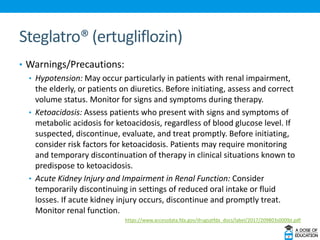 Steglatro® (ertugliflozin)
• Warnings/Precautions:
• Hypotension: May occur particularly in patients with renal impairment,
the elderly, or patients on diuretics. Before initiating, assess and correct
volume status. Monitor for signs and symptoms during therapy.
• Ketoacidosis: Assess patients who present with signs and symptoms of
metabolic acidosis for ketoacidosis, regardless of blood glucose level. If
suspected, discontinue, evaluate, and treat promptly. Before initiating,
consider risk factors for ketoacidosis. Patients may require monitoring
and temporary discontinuation of therapy in clinical situations known to
predispose to ketoacidosis.
• Acute Kidney Injury and Impairment in Renal Function: Consider
temporarily discontinuing in settings of reduced oral intake or fluid
losses. If acute kidney injury occurs, discontinue and promptly treat.
Monitor renal function.
https://www.accessdata.fda.gov/drugsatfda_docs/label/2017/209803s000lbl.pdf
 