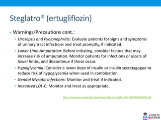Steglatro® (ertugliflozin)
• Warnings/Precautions cont.:
• Urosepsis and Pyelonephritis: Evaluate patients for signs and symptoms
of urinary tract infections and treat promptly, if indicated.
• Lower Limb Amputation: Before initiating, consider factors that may
increase risk of amputation. Monitor patients for infections or ulcers of
lower limbs, and discontinue if these occur.
• Hypoglycemia: Consider a lower dose of insulin or insulin secretagogue to
reduce risk of hypoglycemia when used in combination.
• Genital Mycotic Infections: Monitor and treat if indicated.
• Increased LDL-C: Monitor and treat as appropriate.
https://www.accessdata.fda.gov/drugsatfda_docs/label/2017/209803s000lbl.pdf
 