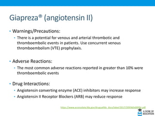 Giapreza® (angiotensin II)
• Warnings/Precautions:
• There is a potential for venous and arterial thrombotic and
thromboembolic events in patients. Use concurrent venous
thromboembolism (VTE) prophylaxis.
• Adverse Reactions:
• The most common adverse reactions reported in greater than 10% were
thromboembolic events
• Drug Interactions:
• Angiotensin converting enzyme (ACE) inhibitors may increase response
• Angiotensin II Receptor Blockers (ARB) may reduce response
https://www.accessdata.fda.gov/drugsatfda_docs/label/2017/209360s000lbl.pdf
 