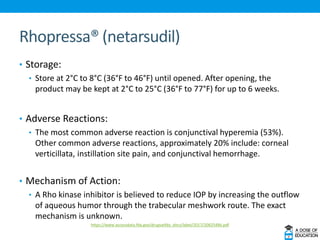 Rhopressa® (netarsudil)
• Storage:
• Store at 2°C to 8°C (36°F to 46°F) until opened. After opening, the
product may be kept at 2°C to 25°C (36°F to 77°F) for up to 6 weeks.
• Adverse Reactions:
• The most common adverse reaction is conjunctival hyperemia (53%).
Other common adverse reactions, approximately 20% include: corneal
verticillata, instillation site pain, and conjunctival hemorrhage.
• Mechanism of Action:
• A Rho kinase inhibitor is believed to reduce IOP by increasing the outflow
of aqueous humor through the trabecular meshwork route. The exact
mechanism is unknown.
https://www.accessdata.fda.gov/drugsatfda_docs/label/2017/208254lbl.pdf
 