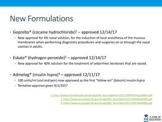 New Formulations
• Goprelto® (cocaine hydrochloride)1 – approved 12/14/17
• New approval for 4% nasal solution, for the induction of local anesthesia of the mucous
membranes when performing diagnostic procedures and surgeries on or through the nasal
cavities in adults.
• Eskata® (hydrogen peroxide)2 – approved 12/14/17
• New approval for 40% solution for the treatment of seborrheic keratoses that are raised.
• Admelog® (insulin lispro)3 – approved 12/11/17
• 100 units/ml (vial and pen) now approved as the first ”follow-on” (biosim) insulin lispro
• Tentative approval given 9/1/2017
1. https://www.accessdata.fda.gov/drugsatfda_docs/appletter/2017/209963Orig1s000ltr.pdf
2. https://www.accessdata.fda.gov/drugsatfda_docs/label/2017/209305s000lbl.pdf
3. https://www.accessdata.fda.gov/drugsatfda_docs/label/2017/209196s000lbl.pdf
 