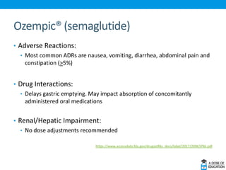 Ozempic® (semaglutide)
• Adverse Reactions:
• Most common ADRs are nausea, vomiting, diarrhea, abdominal pain and
constipation (>5%)
• Drug Interactions:
• Delays gastric emptying. May impact absorption of concomitantly
administered oral medications
• Renal/Hepatic Impairment:
• No dose adjustments recommended
https://www.accessdata.fda.gov/drugsatfda_docs/label/2017/209637lbl.pdf
 