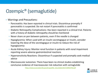 Ozempic® (semaglutide)
• Warnings and Precautions:
• Pancreatitis: Has been reported in clinical trials. Discontinue promptly if
pancreatitis is suspected. Do not restart if pancreatitis is confirmed
• Diabetic Retinopathy Complications: Has been reported in a clinical trial. Patients
with a history of diabetic retinopathy should be monitored
• Never share an pen between patients, even if the needle is changed
• Hypoglycemia: When used with an insulin secretagogue or insulin, consider
lowering the dose of the secretagogue or insulin to reduce the risk of
hypoglycemia
• Acute Kidney Injury: Monitor renal function in patients with renal impairment
reporting severe adverse gastrointestinal reactions
• Hypersensitivity Reactions: Discontinue if suspected and promptly seek medical
advice
• Macrovascular outcomes: There have been no clinical studies establishing
conclusive evidence of macrovascular risk reduction with semaglutide
https://www.accessdata.fda.gov/drugsatfda_docs/label/2017/209637lbl.pdf
 