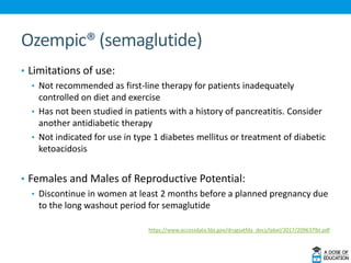 Ozempic® (semaglutide)
• Limitations of use:
• Not recommended as first-line therapy for patients inadequately
controlled on diet and exercise
• Has not been studied in patients with a history of pancreatitis. Consider
another antidiabetic therapy
• Not indicated for use in type 1 diabetes mellitus or treatment of diabetic
ketoacidosis
• Females and Males of Reproductive Potential:
• Discontinue in women at least 2 months before a planned pregnancy due
to the long washout period for semaglutide
https://www.accessdata.fda.gov/drugsatfda_docs/label/2017/209637lbl.pdf
 