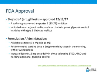 FDA Approval
• Steglatro® (ertugliflozin) – approved 12/19/17
• A sodium glucose co-transporter 2 (SGLT2) inhibitor
• Indicated as an adjunct to diet and exercise to improve glycemic control
in adults with type 2 diabetes mellitus
• Formulation / Administration:
• Available as tablets: 5 mg and 15 mg
• Recommended starting dose is 5mg once daily, taken in the morning,
with or without food
• Increase dose to 15 mg once daily in those tolerating STEGLATRO and
needing additional glycemic control
https://www.accessdata.fda.gov/drugsatfda_docs/label/2017/209803s000lbl.pdf
 