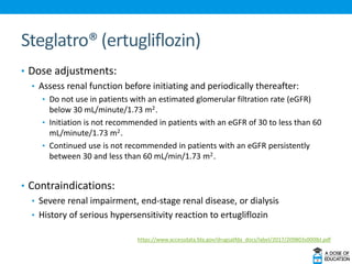 Steglatro® (ertugliflozin)
• Dose adjustments:
• Assess renal function before initiating and periodically thereafter:
• Do not use in patients with an estimated glomerular filtration rate (eGFR)
below 30 mL/minute/1.73 m22.
• Initiation is not recommended in patients with an eGFR of 30 to less than 60
mL/minute/1.73 m22.
• Continued use is not recommended in patients with an eGFR persistently
between 30 and less than 60 mL/min/1.73 m22.
• Contraindications:
• Severe renal impairment, end-stage renal disease, or dialysis
• History of serious hypersensitivity reaction to ertugliflozin
https://www.accessdata.fda.gov/drugsatfda_docs/label/2017/209803s000lbl.pdf
 