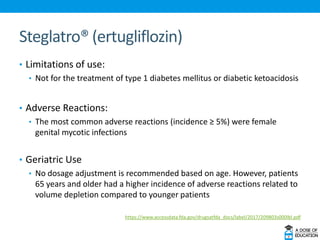 Steglatro® (ertugliflozin)
• Limitations of use:
• Not for the treatment of type 1 diabetes mellitus or diabetic ketoacidosis
• Adverse Reactions:
• The most common adverse reactions (incidence ≥ 5%) were female
genital mycotic infections
• Geriatric Use
• No dosage adjustment is recommended based on age. However, patients
65 years and older had a higher incidence of adverse reactions related to
volume depletion compared to younger patients
https://www.accessdata.fda.gov/drugsatfda_docs/label/2017/209803s000lbl.pdf
 