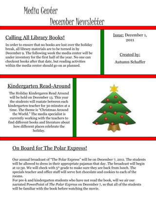 Media Center  December Newsletter Issue:  December 1, 2011 Created by: Autumn Schaffer Calling All Library Books! In order to ensure that no books are lost over the holiday break, all library materials are to be turned in by December 9. The following week the media center will be under inventory for the first half of the year. No one can checkout books after that date, but reading activities within the media center should go on as planned.  On Board for The Polar Express! Our annual broadcast of “The Polar Express” will be on December 7, 2011. The students will be allowed to dress in their appropriate pajamas that day. The broadcast will begin at 12:30. We will check with 5 th  grade to make sure they are back from lunch. The specials teacher and office staff will serve hot chocolate and cookies to each of the rooms.  For pre-k and kindergarten students who have not read the book, will we air our narrated PowerPoint of  The Polar Express  on December 7, so that all of the students will be familiar with the book before watching the movie.  Kindergarten Read-Around The Holiday Kindergaren Read Around will be held on December 13. This year the students will roatate between each kindergarten teacher for 30 minutes at a time. The theme is “Christmas Around the World.” The media specialist is currently working with the teachers to find different books and literature about how different places celebrate the holiday. 