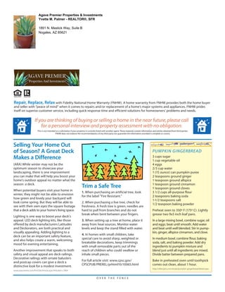 Agave Premier Properties & Investments
                          Yvette M. Palmer - REALTOR®, SFR

                          1891 N. Mastick Way, Suite B
                          Nogales, AZ 85621




Repair, Replace, Relax with Fidelity National Home Warranty (FNHW). A home warranty from FNHW provides both the home buyer
and seller with “peace of mind” when it comes to repairs and/or replacement of a home’s major systems and appliances. FNHW prides
itself on superior customer service, including quick response time and efficient solutions for homeowners’ problems and needs.

                      If you are thinking of buying or selling a home in the near future, please call
                          for a personal interview and property assessment with no obligation.
                         This is not intended as a solicitation if your property is currently listed with another agent. These materials contain information and articles obtained from third parties.
                                             FNHW does not endorse the recommendations of any third party nor guarantee the information provided is complete or correct.




Selling Your Home Out
of Season? A Great Deck                                                                                                                                      PUMPKIN GINGERBREAD
Makes a Difference                                                                                                                                           3 cups sugar
                                                                                                                                                             1 cup vegetable oil
(ARA) While winter may not be the                                                                                                                            4 eggs
optimum season to showcase your                                                                                                                              2/3 cup water
landscaping, there is one improvement                                                                                                                        1 (15 ounce) can pumpkin puree
you can make that will help you boost your                                                                                                                   2 teaspoons ground ginger
home's outdoor appeal no matter what the                                                                                                                     1 teaspoon ground allspice
season: a deck.
                                                                           Trim a Safe Tree                                                                  1 teaspoon ground cinnamon
                                                                                                                                                             1 teaspoon ground cloves
When potential buyers visit your home in
                                                                           1. When purchasing an artificial tree, look                                       3 1/2 cups all-purpose flour
winter, they might not be able to envision
                                                                           for the label "Fire Resistant."                                                   2 teaspoons baking soda
how green and lovely your backyard will
                                                                                                                                                             1-1/2 teaspoons salt
look come spring. But they will be able to                                 2. When purchasing a live tree, check for
                                                                                                                                                             1/2 teaspoon baking powder
see with their own eyes the square footage                                 freshness. A fresh tree is green, needles are
that a deck adds to your home's living space.                              hard to pull from branches and do not                                             Preheat oven to 350º F (175º C). Lightly
                                                                           break when bent between your fingers.                                             grease two 9x5 inch loaf pans.
Lighting is one way to boost your deck's
appeal. LED deck lighting kits, like those                                 3. When setting up a tree at home, place it                                       In a large mixing bowl, combine sugar, oil
offered by deck manufacturers Latitudes                                    away from heat sources. Monitor water                                             and eggs; beat until smooth. Add water
and Deckorators, are both practical and                                    levels and keep the stand filled with water.                                      and beat until well blended. Stir in pump-
visually appealing. Adding lighting to a                                                                                                                     kin, ginger, allspice cinnamon, and clove.
deck can be an important safety feature,                                   4. In homes with small children, take
and also helps create a warm, welcoming                                    special care to avoid sharp, weighted or                                          In medium bowl, combine flour, baking
mood for evening entertaining.                                             breakable decorations, keep trimmings                                             soda, salt, and baking powder. Add dry
                                                                           with small removable parts out of the                                             ingredients to pumpkin mixture and
Another improvement that speaks to both                                    reach of children who could swallow or                                            blend just until all ingredients are mixed.
safety and visual appeal are deck railings.                                inhale small pieces.                                                              Divide batter between prepared pans.
Decorative railings with ornate balusters
and postcap covers can give a deck a                                       For full article visit: www.cpsc.gov/                                             Bake in preheated oven until toothpick
distinctive look for a modest investment.                                  CPSCPUB/PREREL/prhtml10/10065.html                                                comes out clean, about 1 hour.
                                                                                                                                                             http://allrecipes.com/recipe/pumpkin-gingerbread/detail.aspx
www.aracontent.com/PrintSite/Article.aspx?ArticleId=13964


                                                                                            OVER THE FENCE
 