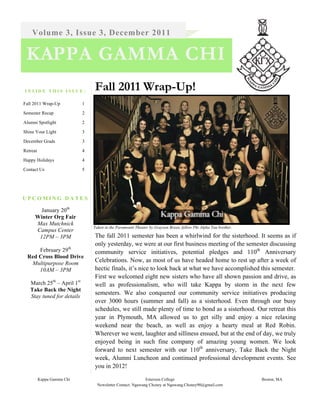 Volume 3, Issue 3, December 2011

 KAPPA GAMMA CHI
INSIDE THIS ISSUE:              Fall 2011 Wrap-Up!
Fall 2011 Wrap-Up           1

Semester Recap              2

Alumni Spotlight            2

Shine Your Light            3

December Grads              3

Retreat                     4

Happy Holidays              4

Contact Us                  5




UPCOMING DATES

        January 20th
      Winter Org Fair
      Max Mutchnick
                                Taken in the Paramount Theater by Grayson Breen, fellow Phi Alpha Tau brother.
      Campus Center
       12PM – 3PM               The fall 2011 semester has been a whirlwind for the sisterhood. It seems as if
                                only yesterday, we were at our first business meeting of the semester discussing
      February 29th             community service initiatives, potential pledges and 110th Anniversary
  Red Cross Blood Drive
   Multipurpose Room
                                Celebrations. Now, as most of us have headed home to rest up after a week of
      10AM – 3PM                hectic finals, it’s nice to look back at what we have accomplished this semester.
                                First we welcomed eight new sisters who have all shown passion and drive, as
   March 25th – April 1st       well as professionalism, who will take Kappa by storm in the next few
   Take Back the Night
                                semesters. We also conquered our community service initiatives producing
   Stay tuned for details
                                over 3000 hours (summer and fall) as a sisterhood. Even through our busy
                                schedules, we still made plenty of time to bond as a sisterhood. Our retreat this
                                year in Plymouth, MA allowed us to get silly and enjoy a nice relaxing
                                weekend near the beach, as well as enjoy a hearty meal at Red Robin.
                                Wherever we went, laughter and silliness ensued, but at the end of day, we truly
                                enjoyed being in such fine company of amazing young women. We look
                                forward to next semester with our 110th anniversary, Take Back the Night
                                week, Alumni Luncheon and continued professional development events. See
                                you in 2012!

          Kappa Gamma Chi                                   Emerson College                                      Boston, MA
                                  Newsletter Contact: Ngawang Choney at Ngawang.Choney90@gmail.com
 