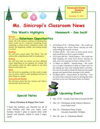 Crossroads Charter
                                                                                   Academy
                                                                                  Big Rapids, MI

                                                                               December 17, 2012




      Ms. Sinicropi’s Classroom News
    This Week’s Highlights                                   Homework – See back!
 Phonics
              Volunteer Opportunities
 We will learn about the letter Bb and the sound it
 makes. We will continue working on counting how
 many words are in a sentence, producing words
 containing a certain sound, compound words, and         10-10:45am (T-F) – Writing Time – We could use
 identify the beginning, middle, and ending sounds        help keeping our voices down, staying on task,
 in a word.                                               and writing the sounds we hear.
 Reading                                                 11:35am (M-F) – We come in from lunch recess
 We will read a poem titled “The Wind.” We will           and would love to have a guest reader!
 work on the comprehension skill of visualization.       12:15-1pm (M-Th) – Work Station – We could use
 Writing                                                  help keeping our noise level down, staying on
 We will learn that our stories can have different        task, and even someone to lead a station or two.
 voices depending on our purpose for writing. We         1-1:30pm on (MWF) – Handwriting – We could
 will examine works by other authors to see what          use a couple volunteers to help us make sure we
 kinds of voices they use.                                are taking our time and making letters correctly.
 Math                                                     It is nice to be able to break the kids up into small
 We will work on graphing a lot this week to make         groups and spread them amongst a few adults.
 sure we know where to start graphing and how to         2-2:40pm (M-F) – Snack/Show & Tell/Play – You
 place things on a graph.                                 are more than welcome to join us during this time
 Science/Social Studies                                   too! Join us for our Christmas Party on Friday!
 We will learn about the four seasons and what is
 characteristic about each one.




                                                                  Upcoming Events
            Special Notes
                                                         Dec. 17-21 – Candy Cane Sale at Lunch 25-50¢
   Merry Christmas & Happy New Year!                     Dec. 19 – Christmas in the Library! Reserve
                                                                    your ticket now!
I hope the holidays are cheerful for all of
your families and that you enjoy your                    Dec. 21 – Christmas Party 2-3pm
holiday break! I plan to spend mine with                            Awards Assembly 12:30pm
family and friends, which is what I enjoy
most!                                                    Dec. 24 – Jan. 4 – Christmas Break!
 