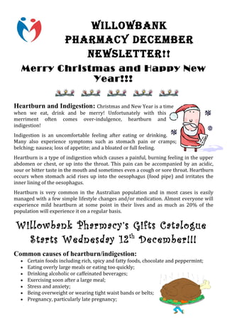 WILLOWBANK
                      PHARMACY DeCeMBeR
                         NeWSLeTTeR!!
   Merry Christmas and Happy New
               Year!!!

Heartburn and Indigestion: Christmas and New Year is a time
when we eat, drink and be merry! Unfortunately with this
merriment often comes over-indulgence, heartburn and
indigestion!
Indigestion is an uncomfortable feeling after eating or drinking.
Many also experience symptoms such as stomach pain or cramps;
belching; nausea; loss of appetite; and a bloated or full feeling.
Heartburn is a type of indigestion which causes a painful, burning feeling in the upper
abdomen or chest, or up into the throat. This pain can be accompanied by an acidic,
sour or bitter taste in the mouth and sometimes even a cough or sore throat. Heartburn
occurs when stomach acid rises up into the oesophagus (food pipe) and irritates the
inner lining of the oesophagus.
Heartburn is very common in the Australian population and in most cases is easily
managed with a few simple lifestyle changes and/or medication. Almost everyone will
experience mild heartburn at some point in their lives and as much as 20% of the
population will experience it on a regular basis.

 Willowbank Pharmacy’s Gifts Catalogue
   Starts Wednesday 12 th December!!!
Common causes of heartburn/indigestion:
  •   Certain foods including rich, spicy and fatty foods, chocolate and peppermint;
  •   Eating overly large meals or eating too quickly;
  •   Drinking alcoholic or caffeinated beverages;
  •   Exercising soon after a large meal;
  •   Stress and anxiety;
  •   Being overweight or wearing tight waist bands or belts;
  •   Pregnancy, particularly late pregnancy;
 