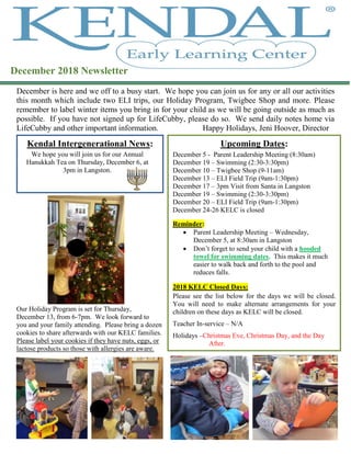 December is here and we off to a busy start. We hope you can join us for any or all our activities
this month which include two ELI trips, our Holiday Program, Twigbee Shop and more. Please
remember to label winter items you bring in for your child as we will be going outside as much as
possible. If you have not signed up for LifeCubby, please do so. We send daily notes home via
LifeCubby and other important information. Happy Holidays, Jeni Hoover, Director
Our Holiday Program is set for Thursday,
December 13, from 6-7pm. We look forward to
you and your family attending. Please bring a dozen
cookies to share afterwards with our KELC families.
Please label your cookies if they have nuts, eggs, or
lactose products so those with allergies are aware.
Kendal Intergenerational News:
December 2018 Newsletter
Upcoming Dates:
December 5 - Parent Leadership Meeting (8:30am)
December 19 – Swimming (2:30-3:30pm)
December 10 – Twigbee Shop (9-11am)
December 13 – ELI Field Trip (9am-1:30pm)
December 17 – 3pm Visit from Santa in Langston
December 19 – Swimming (2:30-3:30pm)
December 20 – ELI Field Trip (9am-1:30pm)
December 24-26 KELC is closed
Reminder:
 Parent Leadership Meeting – Wednesday,
December 5, at 8:30am in Langston
 Don’t forget to send your child with a hooded
towel for swimming dates. This makes it much
easier to walk back and forth to the pool and
reduces falls.
2018 KELC Closed Days:
Please see the list below for the days we will be closed.
You will need to make alternate arrangements for your
children on these days as KELC will be closed.
Teacher In-service – N/A
Holidays –Christmas Eve, Christmas Day, and the Day
After.
We hope you will join us for our Annual
Hanukkah Tea on Thursday, December 6, at
3pm in Langston.
 