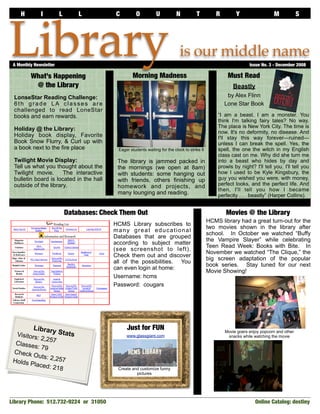 H         I          L       L          C         O           U          N          T          R        Y                  M             S




Library
 A Monthly Newsletter	

         What’s Happening                           Morning Madness
                                                                               is our middle name
                                                                                                        Must Read
                                                                                                                   Issue No. 3 - December 2008



          @ the Library                                                                                    Beastly
 LonseStar Reading Challenge:                                                                           by Alex Flinn
 6th grade LA classes are                                                                              Lone Star Book
 challenged to read LoneStar
 books and earn rewards.                                                                            “I am a beast. I am a monster. You
                                                                                                    think I'm talking fairy tales? No way.
                                                                                                    The place is New York City. The time is
 Holiday @ the Library:
                                                                                                    now. It's no deformity, no disease. And
 Holiday book display, Favorite                                                                     I'll stay this way forever—ruined—
 Book Snow Flurry, & Curl up with                                                                   unless I can break the spell. Yes, the
 a book next to the fire place               Eager students waiting for the clock to strike 8       spell, the one the witch in my English
                                                                                                    class cast on me. Why did she turn me
 Twilight Movie Display:                     The library is jammed packed in                        into a beast who hides by day and
 Tell us what you thought about the          the mornings (we open at 8am)                          prowls by night? I'll tell you. I'll tell you
 Twilight movie.      The interactive        with students: some hanging out                        how I used to be Kyle Kingsbury, the
 bulletin board is located in the hall       with friends, others finishing up                      guy you wished you were, with money,
 outside of the library.                                                                            perfect looks, and the perfect life. And
                                             homework and projects, and
                                                                                                    then, I'll tell you how I became
                                             many lounging and reading.                             perfectly . . . beastly” (Harper Collins).


                             Databases: Check Them Out                                                 Movies @ the Library
                                                                                                HCMS library had a great turn-out for the
                                           HCMS Library subscribes to
                                                                                                two movies shown in the library after
                                           many great educational
                                                                                                school. In October we watched “Buffy
                                           Databases that are grouped
                                                                                                the Vampire Slayer” while celebrating
                                           according to subject matter
                                                                                                Teen Read Week: Books with Bite. In
                                           (see screenshot to left).
                                                                                                November we watched “The Clique,” the
                                           Check them out and discover
                                                                                                big screen adaptation of the popular
                                           all of the possibilities. You
                                                                                                book series. Stay tuned for our next
                                           can even login at home:
                                                                                                Movie Showing!
                                           Username: hcms
                                           Password: cougars




          Library                                Just for FUN
  Visitors         Stats                         www.glassgiant.com
                                                                                                       Movie goers enjoy popcorn and other
           : 2,257                                                                                      snacks while watching the movie
  Classes
           : 79
 Check
         Outs: 2
 Holds P         ,257
         laced: 2
                  18                         Create and customize funny
                                                      pictures




Library Phone: 512.732-9224 or 31050                                                                                  Online Catalog: destiny	
 