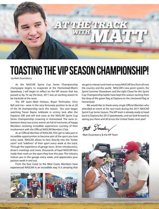 Toasting the VIP Season Championship!
      by Matt Dusenberry

          As the NASCAR Sprint Cup Series Championship                we get to interact and meet so many NASCAR fans from all over
     champagne begins to evaporate at the Homestead-Miami             the country and the world. NASCAR’s new point system, the
     Speedway, I will begin to reflect on the VIP season that has     Sprint Summer Showdown and the tight Chase for the Sprint
     passed us by. To say the least, 2011 was an exciting season to   Cup Championship battle have kept this season exciting from
     be trackside at the races.                                       the drop of the green flag at Daytona to the checkered flag at
          The VIP team--Matt Hickson, Bryan Perlmutter, Chris         Homestead.
     Ball and me-- were in the very fortunate position to be at 20         We would like to thank every single Official Member who
     of the 36 championship races this season. Our year began         attended an event at the race track during the 2011 NASCAR
     watching Trevor Bayne celebrate in victory lane after the        Sprint Cup Series Season. The VIP team is already ready to head
     Daytona 500 and will end soon at the NASCAR Sprint Cup           back to Daytona for 2012 Speedweeks, and we look forward to
     Series Championship crowning in Homestead. The races in-         seeing you there and all across the United States next year!
     between these two iconic events are full of memories of happy
     Members receiving incredible experiences courtesy of their
     involvement with the Official NASCAR Members Club.
          As an Official Member of NASCAR, YOU get to take part in
                                                                      Matt Dusenberry & the VIP Team
     incredible opportunities to become part of the sport you love
     every week. NASCAR allows its fans directly into the “locker
     room” and “sidelines” of their sport every week at the track.
     Through the experience of garage tours, driver introductions,
     driver’s meetings and more, thousands of loyal NASCAR fans
     made their mark on the sport they love this year. The industry
     notices you in the garage every week, and appreciates your
     passion week in and out.
          From the East Coast to the West Coast, Members have
     experienced NASCAR in an incredible way. It is amazing that




1   OFFICIAL NASCAR MEMBERS CLUB
 