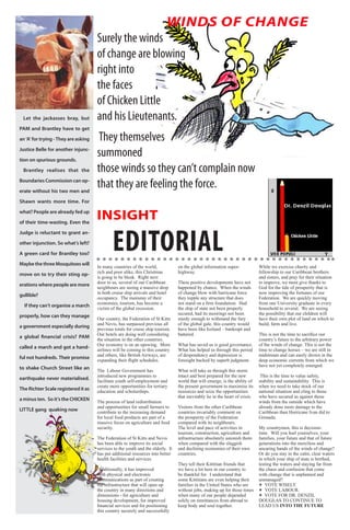 2    BLA BLA BLA   Exero 01, 5555


                                                                               WINDS OF CHANGE
                                          Surely the winds
                                          of change are blowing
                                          right into
                                          the faces
                                          of Chicken Little
     Let the jackasses bray, but          and his Lieutenants.
    PAM and Brantley have to get

    an ‘A’ for trying - They are asking   They themselves
    Justice Belle for another injunc-

    tion on spurious grounds.
                                          summoned
     Brantley realises that the           those winds so they can’t complain now
    Boundaries Commission can op-

    erate without his two men and
                                          that they are feeling the force.
    Shawn wants more time. For

    what? People are already fed up

    of their time-wasting. Even the
                                          INSIGHT

                                                  EDITORIAL
    Judge is reluctant to grant an-

    other injunction. So what’s left?

    A green card for Brantley too?

    Maybe the three Mosquitoes will
                                          In many countries of the world,             on the global information super-              While we exercise charity and
                                          rich and poor alike, this Christmas         highway.                                      fellowship to our Caribbean brothers
    move on to try their sting op-
                                          is going to be bleak. Right next                                                          and sisters, and pray for their situation
                                          door to us, several of our Caribbean        These positive developments have not          to improve, we must give thanks to
    erations where people are more
                                          neighbours are seeing a massive drop        happened by chance. When the winds            God for the tide of prosperity that is
                                          in both cruise ship arrivals and hotel      of change blow with hurricane force           now improving the fortunes of our
    gullible?
                                          occupancy. The mainstay of their            they topple any structure that does           Federation. We are quickly moving
                                          economies, tourism, has become a            not stand on a firm foundation. Had           from one University graduate in every
      If they can’t organise a march
                                          victim of the global recession.             the ship of state not been properly           household to several. We are seeing
                                                                                      secured, had its moorings not been            the possibility that our children will
    properly, how can they manage
                                          Our country, the Federation of St Kitts     sturdy enough to withstand the fury           have their own plot of land on which to
                                          and Nevis, has surpassed previous all       of the global gale, this country would        build, farm and live.
    a government especially during
                                          previous totals for cruise ship tourism.    have been like Iceland – bankrupt and
                                          Our hotels are doing well considering       battered.                                     This is not the time to sacrifice our
    a global financial crisis? PAM
                                          the situation in the other countries.                                                     country’s future to the arbitrary power
                                          Our economy is on an upswing. More          What has saved us is good governance.         of the winds of change. This is not the
    called a march and got a hand-
                                          airlines will be coming to this country     What has helped us through this period        time to change horses – we are still in
                                          and others, like British Airways, are       of despondency and depression is              midstream and can easily drown in the
    ful not hundreds. Their promise       expanding their flight schedules.           foresight backed by superb judgment.          deep economic currents from which we
                                                                                                                                    have not yet completely emerged.
    to shake Church Street like an        The Labour Government has                   What will take us through this storm
                                          introduced new programmes to                intact and best prepared for the new           This is the time to value safety,
    earthquake never materialised.        facilitate youth self-employment and        world that will emerge, is the ability of     stability and sustainability. This is
                                          create more opportunities for tertiary      the present government to maximize its        when we need to take stock of our
    The Richter Scale registered it as    education and scholarships.                 resources and seize the opportunities         national situation and cling to those
                                                                                      that inevitably lie in the heart of crisis.   who have secured us against those
    a minus ten. So it’s the CHICKEN      The process of land redistribution                                                        winds from the outside which have
                                          and opportunities for small farmers to      Visitors from the other Caribbean             already done more damage to the
    LITTLE gang quaking now               contribute to the increasing demand         countries invariably comment on               Caribbean than Hurricane Ivan did to
                                          for local food products are part of a       the prosperity of the Federation              Grenada.
                                          massive focus on agriculture and food       compared with its neighbours.
                                          security.                                   The level and pace of activities in           My countrymen, this is decision-
                                                                                      tourism, construction, agriculture and        time. Will you hurl yourselves, your
                                          The Federation of St Kitts and Nevis        infrastructure absolutely astonish them       families, your future and that of future
                                          has been able to improve its social         when compared with the sluggish               generations into the merciless and
                                          services to the youth and the elderly. It   and declining economies of their own          uncaring hands of the winds of change?
                                          has put additional resources into better    countries.                                    Or do you stay in the calm, clear waters
                                          health facilities and services.                                                           in which your ship of state is berthed,
                                                                                      They tell their Kittitian friends that        testing the waters and staying far from
                                           Additionally, it has improved              we have a lot here in our country to          the chaos and confusion that come
                                          both physical and electronic                be thankful for. I understand that            with change that is unplanned and
                                          communications as part of creating          some Kittitians are even helping their        unmanaged?
                                          the infrastructure that will open up        families in the United States who are         V VOTE WISELY.
                                          the country in many directions and          without jobs, making up for those times       V VOTE LABOUR.
                                          dimensions - for agriculture and            when many of our people depended              V VOTE FOR DR. DENZIL
                                          housing development, for improved           solely on remittances from abroad to          DOUGLAS TO CONTINUE TO
                                          financial services and for positioning      keep body and soul together.                  LEAD US INTO THE FUTURE
                                          this country securely and successfully
 