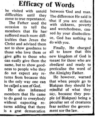 Efficacy of Words 

be visited with untold
difficulties until they'
come to true repentance,
The Father used the
occasion to tell the
members that He has'
suffered much more diff­
iculties than Jesus the
Christ and advised them
not to show goodness to
those who love them or
igive gifts to those who
can easily give them the
saJ;tle, but to show good­
ness to people who they
do not expect any re­
turns from because this
is the only way one can
be called a.sonafGod.
He .also informed
members that He came
to do good to everybody
without expecting re­
turns adding that there
is a grat demarcation
between "God and man,
The d'l'ffer n H 'd'e ce e sal IS
'that, if you are striken
with sickness, poverty
and wretchedness, cau­
sed ,by your disobedien­
ce, God has nothing to
do with you.
Finally, He charged
all to know that this
new kingQomof God is t
dmeant for those who are
obedknt and ready to
prcticalise the word of
the Almighty Father. et
. He however, warned al
that when people go to
Biakpan they should be
mindful of what they
say, becaust;: they peQ­
pIe (of Biakpan) being a
peculiar set of creatures
fear neither the govern­
ment nor the law. '
,
£:l~ 'A~H "NHW
HUM SI ·aOD. dO
H1JVNHHa:Vl HHI"
HO~'d~.A'dat:lmVSNlaONI>I MiN liH~ ::I001Vi:lliH ....·d
: QA UQlJi.
'"P?9'
I ~ <>q lnq SQW1ll,I
-=~:~~"=======~-=··~~'~~==~~~~====~~I1~~~~~______.;i~AjQlqllOJ UIIIQ1P: 

l~tI mOA I '[nJ: 

ps AW, p]tlS QH
~OU'l pUR UAOpl
'f 'UIIIQ1P II
q'lqll!u QUO i
i'l <>q 1l!A Q[doQ~!
;~pun AUI 'QUIOq
; UQqi. '!o'[3" U!
: ) Qd'l3: :j.qllnoq
! UQlqOld AW
'Al
1! AIlSOUI. '8fin;)
,; sllU!tIl AU~
iql 1JAJU I .QJ!{
./"me 1QAJU I 

I S!ql Aq aUIeN 

. ::lUI llU!~!ll 10J 

op sllq laqled 

Ol S! S!tII 

DN

• ~ql UJ 

!ql UJ

..0.F'
 