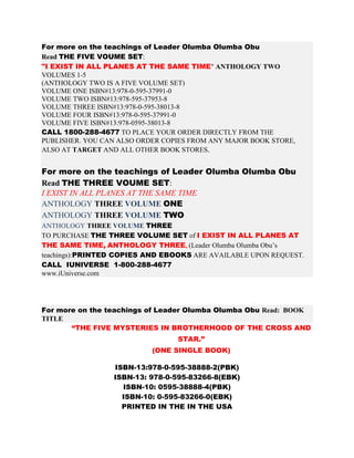For more on the teachings of Leader Olumba Olumba Obu
Read THE FIVE VOUME SET:
"I EXIST IN ALL PLANES AT THE SAME TIME" ANTHOLOGY TWO
VOLUMES 1-5
(ANTHOLOGY TWO IS A FIVE VOLUME SET)
VOLUME ONE ISBN#13:978-0-595-37991-0
VOLUME TWO ISBN#13:978-595-37953-8
VOLUME THREE ISBN#13:978-0-595-38013-8
VOLUME FOUR ISBN#13:978-0-595-37991-0
VOLUME FIVE ISBN#13:978-0595-38013-8
CALL 1800-288-4677 TO PLACE YOUR ORDER DIRECTLY FROM THE
PUBLISHER. YOU CAN ALSO ORDER COPIES FROM ANY MAJOR BOOK STORE,
ALSO AT TARGET AND ALL OTHER BOOK STORES.
For more on the teachings of Leader Olumba Olumba Obu
Read THE THREE VOUME SET:
I EXIST IN ALL PLANES AT THE SAME TIME
ANTHOLOGY THREE VOLUME ONE
ANTHOLOGY THREE VOLUME TWO
ANTHOLOGY THREE VOLUME THREE
TO PURCHASE THE THREE VOLUME SET of I EXIST IN ALL PLANES AT
THE SAME TIME, ANTHOLOGY THREE, (Leader Olumba Olumba Obu’s
teachings):PRINTED COPIES AND EBOOKS ARE AVAILABLE UPON REQUEST.
CALL IUNIVERSE 1-800-288-4677
www.iUniverse.com
For more on the teachings of Leader Olumba Olumba Obu Read: BOOK
TITLE
“THE FIVE MYSTERIES IN BROTHERHOOD OF THE CROSS AND
STAR.”
(ONE SINGLE BOOK)
ISBN-13:978-0-595-38888-2(PBK)
ISBN-13: 978-0-595-83266-8(EBK)
ISBN-10: 0595-38888-4(PBK)
ISBN-10: 0-595-83266-0(EBK)
PRINTED IN THE IN THE USA
 
