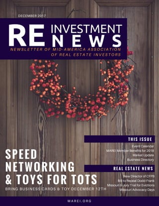 RE
DECEMBER 2017
T H I S I S S U E  
Event Calendar
MAREI Member Benefits for 2018
Market Update
Business Directory
R E A L E S T A T E N E W S
New Director of CFPB
Bill to Repeal Dodd-Frank
Missouri & Jury Trial for Evictions
Missouri Advocacy Days
M A R E I . O R G
SPEED 
NETWORKING
& TOYS FOR TOTS
BRING BUSINESS CARDS & TOY DECEMBER 12TH
N E W S L E T T E R O F M I D - A M E R I C A A S S O C I A T I O N
O F R E A L E S T A T E I N V E S T O R S
  N E W S
INVESTMENT
 