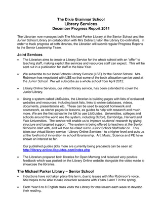 The Dixie Grammar School
                                   Library Services
                          December Progress Report 2011

The Librarian now manages both The Michael Parker Library at the Senior School and the
Junior School Library (in collaboration with Mrs Debra Enston the Library Co-ordinator). In
order to track progress at both libraries, the Librarian will submit regular Progress Reports
to the Senior Leadership Team.

Joint Services
    The Librarian aims to create a Library Service for the whole school with an “offer“ to
    teaching staff, making explicit the services and resources staff can expect. This will be
    sent out in a publication for staff in the New Year.

    We subscribe to our local Schools Library Service (LSE) for the Senior School. Mrs
    Robinson has negotiated with LSE so that some of the book allocation can be used at
    the Junior School. We will subscribe as a whole school from April 2012.

    Library Online Services, our virtual library service, has been extended to cover the
    Junior Library.

    Using a system called LibGuides, the Librarian is building pages with lists of evaluated
    websites and resources: including book lists, links to online databases, videos,
    documents, presentations etc. These can be used to support homework and
    coursework, as starter pages for lessons, as guides to help with research and much
    more. We are the first school in the UK to use LibGuides. Universities, colleges and
    schools around the world use the system, including Oxford, Cambridge, Harvard and
    Yale Universities. The service will enable us to improve students' research by giving
    structure and targeted support. The system is being offered to teachers at the Senior
    School to start with, and will then be rolled out to Junior School Staff later on. This
    takes our virtual library service - Library Online Services - to a higher level and puts us
    at the forefront of innovation in school librarianship. Art, Music, Science and PE have
    shown an interest so far.

    Our published guides (lots more are currently being prepared) can be seen at:
    http://library-online.libguides.com/index.php

    The Librarian prepared both libraries for Open Morning and received very positive
    feedback which was posted on the Library Online website alongside the video made to
    showcase the libraries.

The Michael Parker Library – Senior School
    Inductions have not taken place this term, due to issues with Mrs Robinson’s voice.
    She hopes to be able to take induction sessions with Years 6 and 7 in the spring.

    Each Year 6 to 8 English class visits the Library for one lesson each week to develop
    their reading.
 