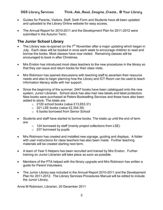 DGS Library Services          Think…Ask…Read…Imagine…Create… @ Your Library

   Guides for Parents, Visitors, Staff, Sixth Form and Students have all been updated
   and uploaded to the Library Online website for easy access.

   The Annual Report for 2010-2011 and the Development Plan for 2011-2012 were
   submitted in the Autumn Term.

The Junior School Library
   The Library was re-opened on the 7th November after a major updating which began in
   July. Each class will be booked in once each week to encourage children to read and
   borrow the books. Most classes have now visited. Remaining classes will be
   encouraged to book in after Christmas.

   Mrs Enston has introduced most class teachers to the new procedures in the library so
   that they can issue and return books for their class visits.

   Mrs Robinson has opened discussions with teaching staff to ascertain their resource
   needs and also to begin planning how the Library and ICT Room can be used to teach
   information literacy skills with her support.

   Since the beginning of the summer, 2447 books have been catalogued onto the new
   system, Junior Librarian. School stock has also had new labels and label protectors.
   New books were purchased at Peters Bookselling Services and these have also been
   added to stock. The totals are:
         o 2120 school books (value £13,653.31)
         o 321 LSE books (value £2,354.39)
         o 6 books borrowed from Senior School

   Students and staff have started to borrow books. The totals up until the end of term
   are:
        o 124 borrowed by staff (mainly project collections from LSE)
        o 237 borrowed by pupils

   Mrs Robinson has created and installed new signage, guiding and displays. A folder
   with user instructions for class teachers has also been made. Further teaching
   materials will be created starting next term.

   A team of Year 5 Helpers has been recruited and trained by Mrs Enston. Further
   training on Junior Librarian will take place as soon as possible.

   Members of the PTA helped with the library upgrade and Mrs Robinson has written a
   guide for Parent Volunteers.

   The Junior Library was included in the Annual Report 2010-2011 and the Development
   Plan for 2011-2012. The Library Services Procedures Manual will be edited to include
   the Junior Library.

Anne M Robinson, Librarian, 20 December 2011

                                            3
 