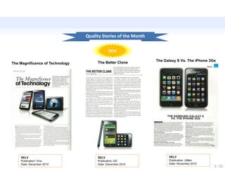 Quality Stories of the Month

                                             SELV

                                                                The Galaxy S Vs. The iPhone 3Gs
The Magnificence of Technology        The Better Clone




    SELV                              SELV                            SELV
    Publication: Viva                 Publication: OC                 Publication: UMen
    Date: December 2010               Date: December 2010             Date: November 2010
                                                                                              2 / 22
 