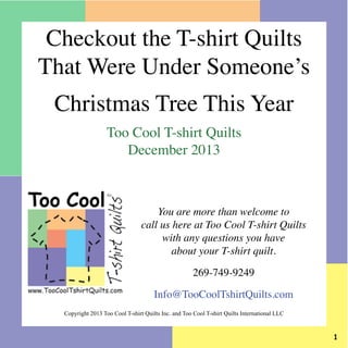 Checkout the T-shirt Quilts
That Were Under Someone’s
Christmas Tree This Year
Too Cool T-shirt Quilts
December 2013

You are more than welcome to
call us here at Too Cool T-shirt Quilts
with any questions you have
about your T-shirt quilt.
269-749-9249
Info@TooCoolTshirtQuilts.com
Copyright 2013 Too Cool T-shirt Quilts Inc. and Too Cool T-shirt Quilts International LLC



 