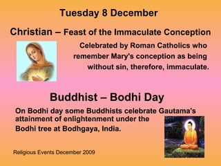 Religious Events December 2009
Celebrated by Roman Catholics who
remember Mary's conception as being
without sin, therefore, immaculate.
Tuesday 8 December
Christian – Feast of the Immaculate Conception
Buddhist – Bodhi Day
On Bodhi day some Buddhists celebrate Gautama's
attainment of enlightenment under the
Bodhi tree at Bodhgaya, India.
 