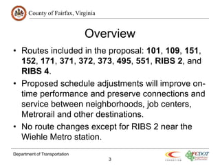 County of Fairfax, Virginia
Department of Transportation
3
Overview
• Routes included in the proposal: 101, 109, 151,
152, 171, 371, 372, 373, 495, 551, RIBS 2, and
RIBS 4.
• Proposed schedule adjustments will improve on-
time performance and preserve connections and
service between neighborhoods, job centers,
Metrorail and other destinations.
• No route changes except for RIBS 2 near the
Wiehle Metro station.
 