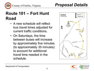 County of Fairfax, Virginia Proposal Details
Route 101 – Fort Hunt
Road
• A new schedule will reflect
bus travel times adjusted for
current traffic conditions.
• On Saturdays, the time
between buses will increase
by approximately five minutes
(to approximately 35 minutes)
to account for additional
travel time needed in the
schedule.
Department of Transportation
5
 