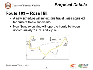 County of Fairfax, Virginia Proposal Details
Route 109 – Rose Hill
• A new schedule will reflect bus travel times adjusted
for current traffic conditions.
• New Sunday service will operate hourly between
approximately 7 a.m. and 7 p.m.
Department of Transportation
6
 