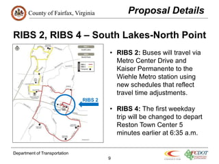 County of Fairfax, Virginia
Department of Transportation
9
RIBS 2, RIBS 4 – South Lakes-North Point
• RIBS 2: Buses will travel via
Metro Center Drive and
Kaiser Permanente to the
Wiehle Metro station using
new schedules that reflect
travel time adjustments.
• RIBS 4: The first weekday
trip will be changed to depart
Reston Town Center 5
minutes earlier at 6:35 a.m.
Proposal Details
RIBS 2
 