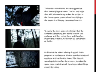 The camera movements are very aggressive
thus intensifying the scene. This is a low angle
shot which immediately makes the subject in
the frame appear powerful and mystifying as
the viewer is still trying to access characters.




To clarify the term aggressive I mean that the
camera is very shaky, this would confuse the
audience and thus entice them and therefore
involve the audience. Confusion is a convention
of thriller.




In this shot the victim is being dragged; this is
poignant to me because it is the sounds that would
captivate and involve the viewer. The diegetic
sound again intensifies the scene as it makes the
scene more realistic which therefore makes things
more interesting.
 