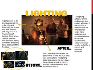 LIGHTING                                       The lighting
                                                                        reflected on the
In comparison to the                                                    protagonists face
previous scenes this                                                    evokes a feeling of
is the brightest.                                                       warmth, this is
Previously the scene                                                    different from the
was dark and dim                                                        other scenes
with only one or a                                                      where he is
few sources of                                                          portrayed as a
lighting, this one has                                                  murderer because
multiple sources.                                                       of the dark
This evokes a feeling                                                   shadows and
of warmth; especially                                                   colours; whereas
being because of the                                                    now he looks like a
fireplace.
                                                      After..           friendly and
                                                                        harmless
                                                                        character.
                                    This Christmas item reveals the
                                    perspective or who the POV shot
                                    was coming from. The lighting
                                    decorated around the item draws
                                    the audience to look at it and it

                         BEFORE..   enables us to understand what
                                    the film was about.
 