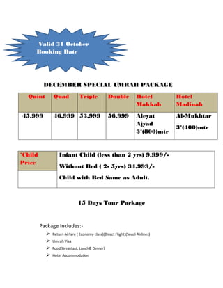 hdh
DECEMBER SPECIAL UMRAH PACKAGE
Quint Quad Triple Double Hotel
Makkah
Hotel
Madinah
45,999 46,999 53,999 56,999 Aleyat
Ajyad
3*(800)mtr
Al-Mukhtar
3*(400)mtr
*Child
Price
Infant Child (less than 2 yrs) 9,999/-
Without Bed ( 2- 5yrs) 34,999/-
Child with Bed Same as Adult.
15 Days Tour Package
Package Includes:-
 Return Airfare ( Economy class)(Direct Flight)(Saudi Airlines)
 Umrah Visa
 Food(Breakfast, Lunch& Dinner)
 Hotel Accommodation
Valid 31 October
Booking Date
 