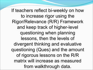 If teachers reflect bi-weekly on how
       to increase rigor using the
Rigor/Relevance (R/R) Framework
    and keep track of higher-level
      questioning when planning
       lessons, then the levels of
  divergent thinking and evaluative
questioning (Ques) and the amount
    of rigorous lessons on the R/R
  matrix will increase as measured
         from walkthrough data.
 