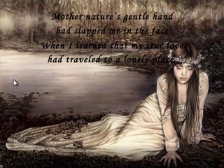 Mother nature’s gentle hand had slapped me in the face had traveled to a lonely place. When I learned that my true love 