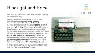 Discover. Distribute. DelightDiscover. Distribute. Delight
Hindsight and Hope
The Internet loves lists. Especially the ones that tug
at our heart strings.
During December, the internet is full of lists
capturing the year going, going, gone by.
It sets a perfect context, has an emotional connect
and has high virality. While you might not be able to
beat Buzzfeed at nostalgia inducing memorabilia
compilations and mind-numbingly specific GIFs, how
about a wonderful list that tells the user what they
should look forward to in the year 2016? Or an
announcement, in a visually appealing format, of
your employees’ promises for the new year? Or a
compilation of practical New Year Resolutions?
It might be refreshing for yours users and can feed
into the “it’s time to change” mood.
 