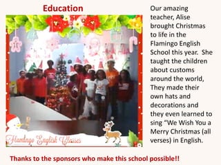 Our amazing
teacher, Alise
brought Christmas
to life in the
Flamingo English
School this year. She
taught the children
about customs
around the world,
They made their
own hats and
decorations and
they even learned to
sing “We Wish You a
Merry Christmas (all
verses) in English.
Thanks to the sponsors who make this school possible!!
Education
 