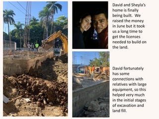 David and Sheyla’s
home is finally
being built. We
raised the money
in June but it took
us a long time to
get the licenses
needed to build on
the land.
David fortunately
has some
connections with
relatives with large
equipment, so this
helped very much
in the initial stages
of excavation and
land fill.
 