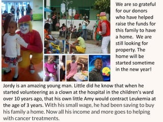 Jordy is an amazing young man. Little did he know that when he
started volunteering as a clown at the hospital in the children's ward
over 10 years ago, that his own little Amy would contract Leukemia at
the age of 3 years. With his small wage, he had been saving to buy
his family a home. Now all his income and more goes to helping
with cancer treatments.
We are so grateful
for our donors
who have helped
raise the funds for
this family to have
a home. We are
still looking for
property. The
home will be
started sometime
in the new year!
 