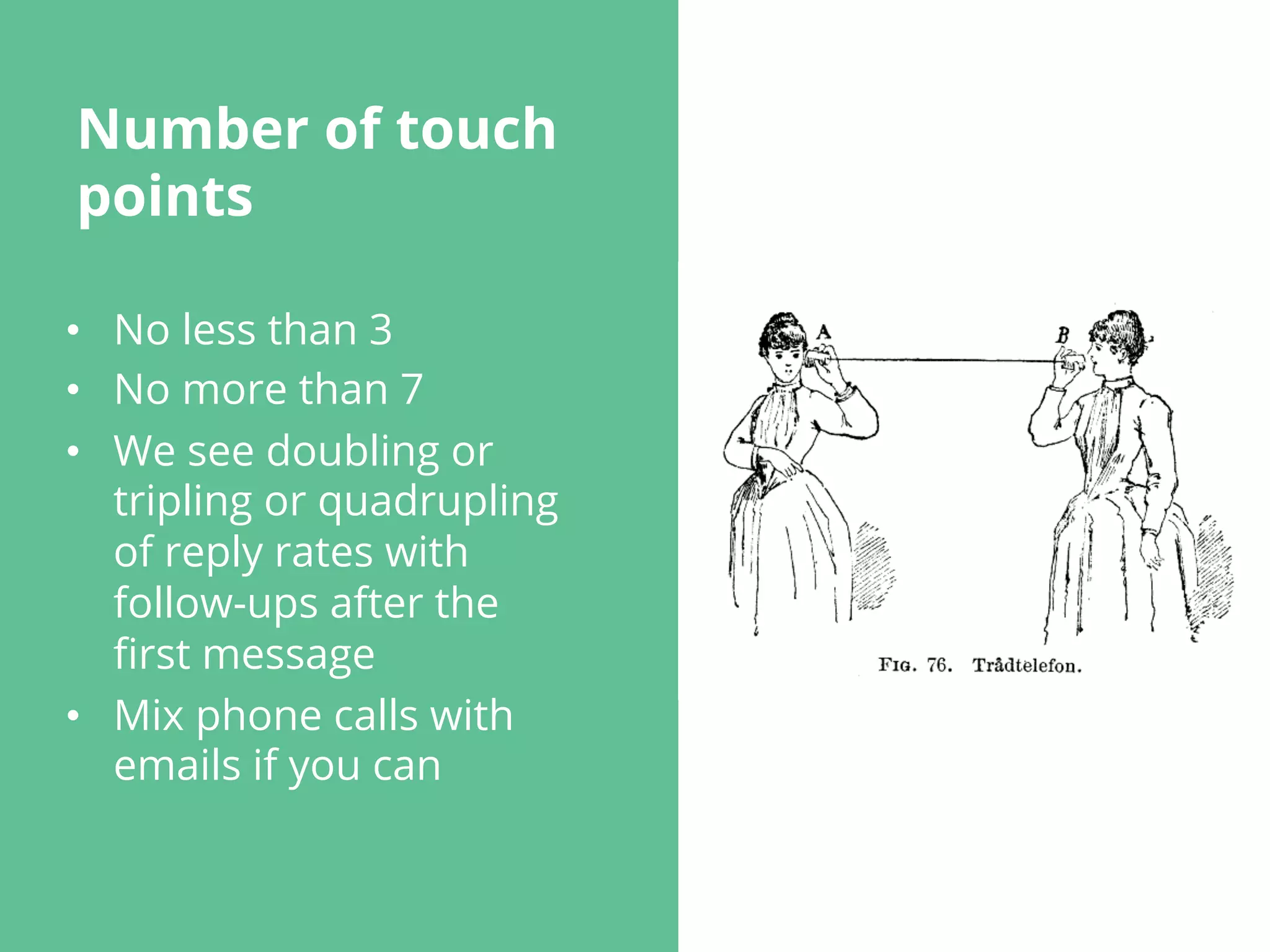 Number of touch
points
•  No less than 3
•  No more than 7
•  We see doubling or
tripling or quadrupling
of reply rates with
follow-ups after the
ﬁrst message
•  Mix phone calls with
emails if you can
 