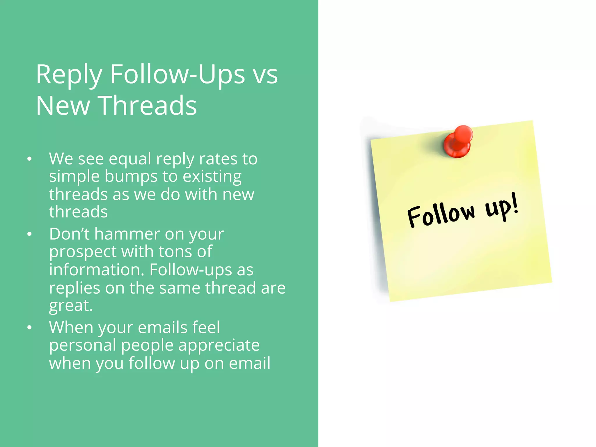Reply Follow-Ups vs
New Threads
•  We see equal reply rates to
simple bumps to existing
threads as we do with new
threads
•  Don’t hammer on your
prospect with tons of
information. Follow-ups as
replies on the same thread are
great.
•  When your emails feel
personal people appreciate
when you follow up on email
 