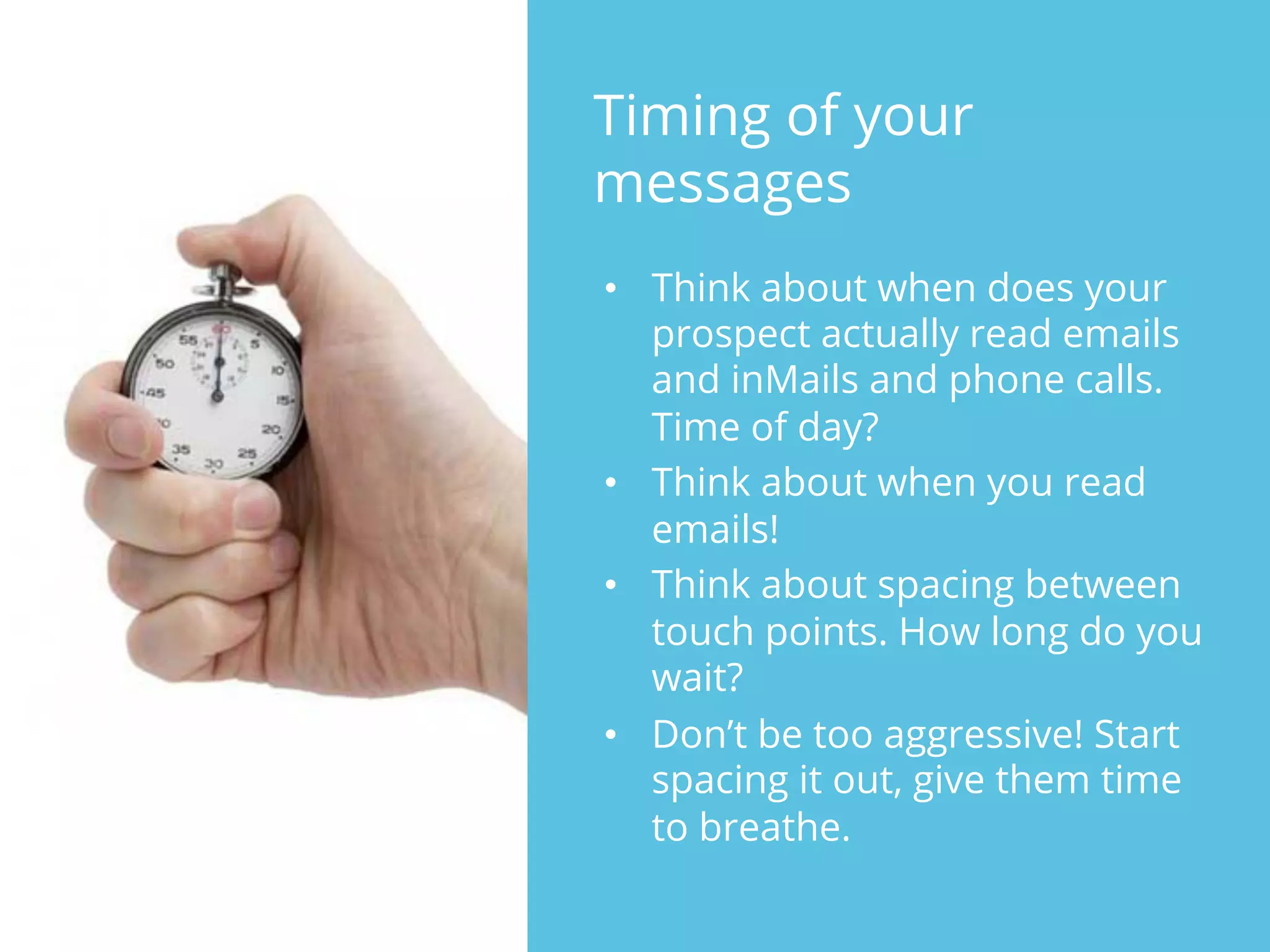 Timing of your
messages
•  Think about when does your
prospect actually read emails
and inMails and phone calls.
Time of day?
•  Think about when you read
emails!
•  Think about spacing between
touch points. How long do you
wait?
•  Don’t be too aggressive! Start
spacing it out, give them time
to breathe.
 