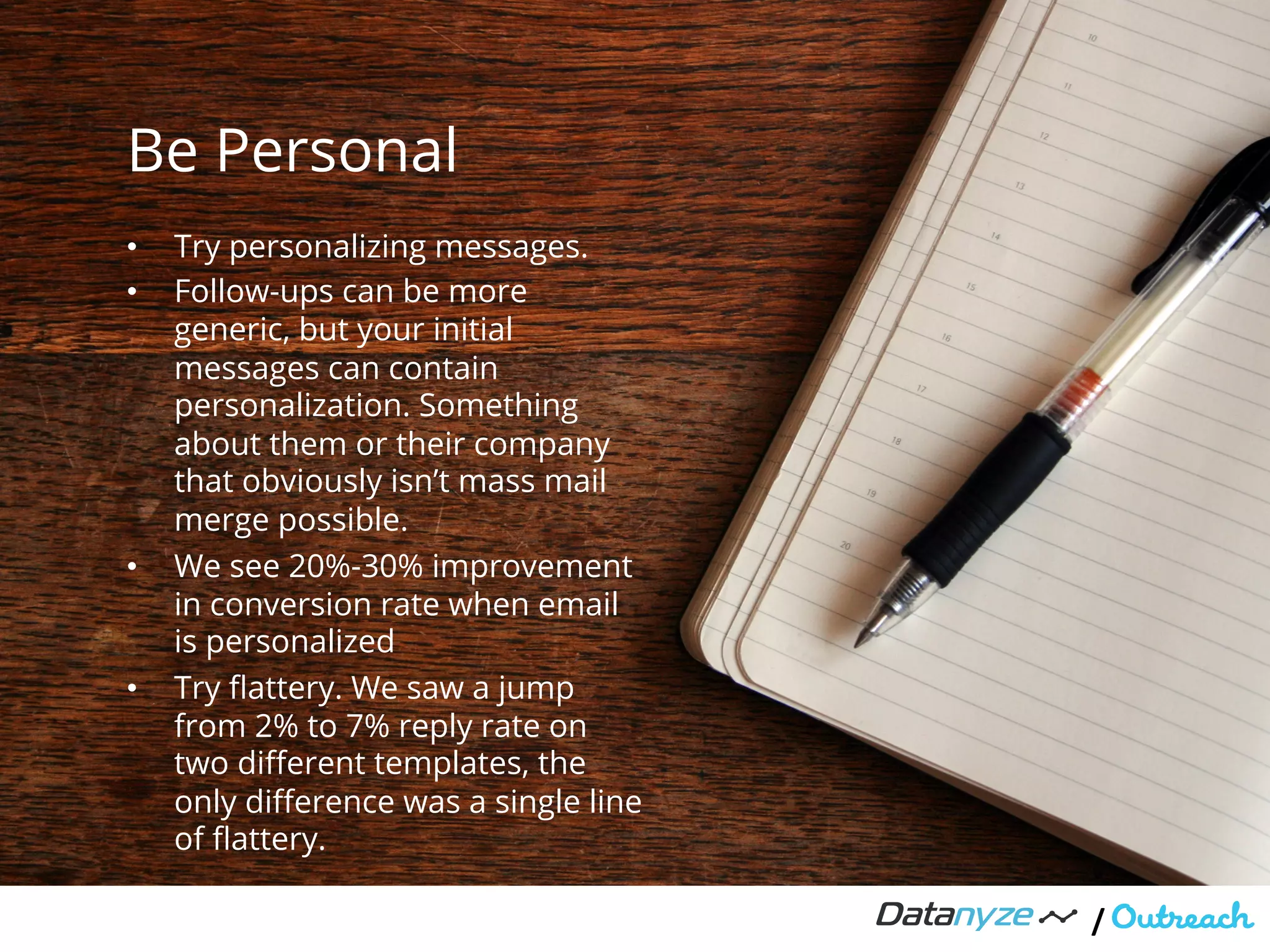 Be Personal
/"
•  Try personalizing messages.
•  Follow-ups can be more
generic, but your initial
messages can contain
personalization. Something
about them or their company
that obviously isn’t mass mail
merge possible.
•  We see 20%-30% improvement
in conversion rate when email
is personalized
•  Try ﬂattery. We saw a jump
from 2% to 7% reply rate on
two diﬀerent templates, the
only diﬀerence was a single line
of ﬂattery.
 